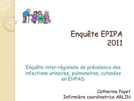 Enquête EPIPA 2011 Enquête inter-régionale de prévalence des infections urinaires, pulmonaires, cutanées en EHPAD Catherine Payet Infirmière coordinatrice.