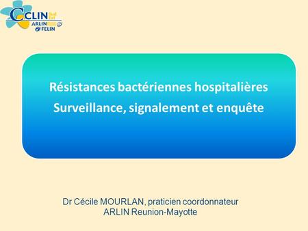 Résistances bactériennes hospitalières Surveillance, signalement et enquête Dr Cécile MOURLAN, praticien coordonnateur ARLIN Reunion-Mayotte.