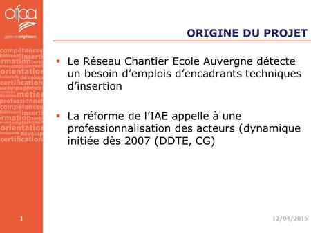 ORIGINE DU PROJET  Le Réseau Chantier Ecole Auvergne détecte un besoin d’emplois d’encadrants techniques d’insertion  La réforme de l’IAE appelle à une.