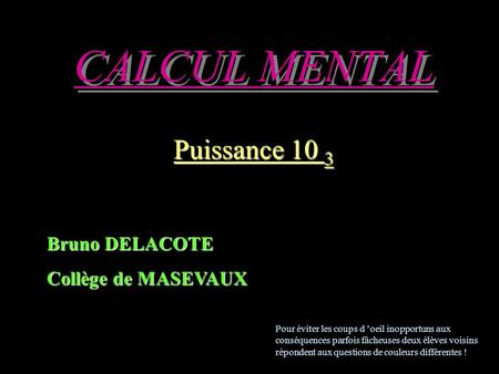 CALCUL MENTAL Puissance 10 3 Bruno DELACOTE Collège de MASEVAUX Pour éviter les coups d ’oeil inopportuns aux conséquences parfois fâcheuses deux élèves.