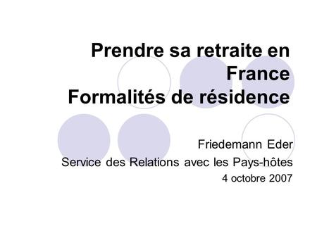 Prendre sa retraite en France Formalités de résidence Friedemann Eder Service des Relations avec les Pays-hôtes 4 octobre 2007.