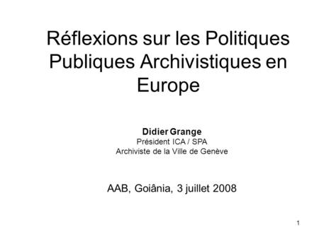 1 Réflexions sur les Politiques Publiques Archivistiques en Europe Didier Grange Président ICA / SPA Archiviste de la Ville de Genève AAB, Goiânia, 3 juillet.