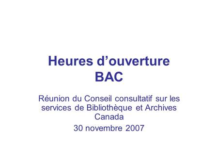 Heures d’ouverture BAC Réunion du Conseil consultatif sur les services de Bibliothèque et Archives Canada 30 novembre 2007.