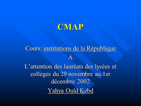 CMAP Cours: institutions de la République A L’attention des lauréats des lycées et collèges du 29 novembre au 1er décembre 2002 Yahya Ould Kebd.