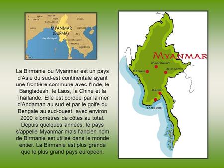 La Birmanie ou Myanmar est un pays d'Asie du sud-est continentale ayant une frontière commune avec l'Inde, le Bangladesh, le Laos, la Chine et la Thaïlande.
