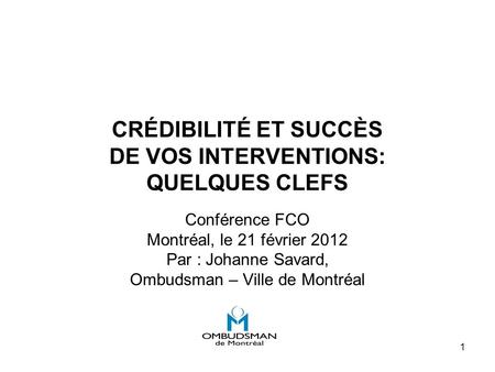 1 CRÉDIBILITÉ ET SUCCÈS DE VOS INTERVENTIONS: QUELQUES CLEFS Conférence FCO Montréal, le 21 février 2012 Par : Johanne Savard, Ombudsman – Ville de Montréal.
