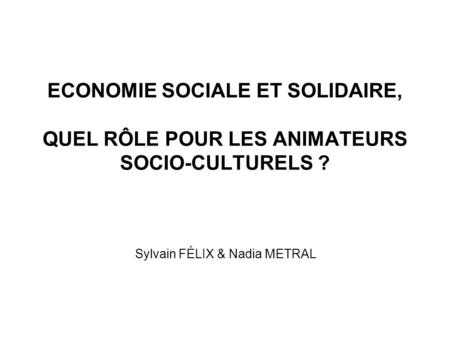 ECONOMIE SOCIALE ET SOLIDAIRE, QUEL RÔLE POUR LES ANIMATEURS SOCIO-CULTURELS ? Sylvain FÉLIX & Nadia METRAL.