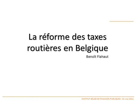 La réforme des taxes routières en Belgique INSTITUT BELGE DE FINANCES PUBLIQUES - 31 mai 2011 Benoît Flahaut.