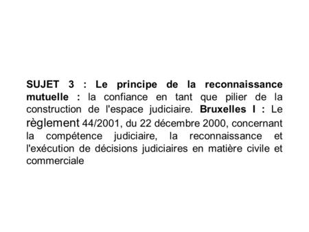 SUJET 3 : Le principe de la reconnaissance mutuelle : la confiance en tant que pilier de la construction de l'espace judiciaire. Bruxelles I : Le règlement.