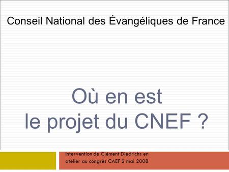 Où en est le projet du CNEF ? Conseil National des Évangéliques de France Intervention de Clément Diedrichs en atelier au congrès CAEF 2 mai 2008.