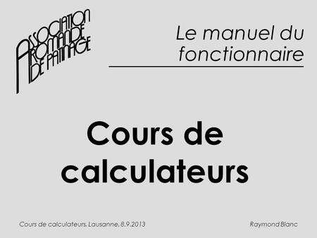 Raymond BlancCours de calculateurs, Lausanne, 8.9.2013 Cours de calculateurs Le manuel du fonctionnaire.