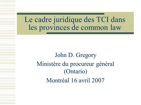 Le cadre juridique des TCI dans les provinces de common law John D. Gregory Ministère du procureur général (Ontario) Montréal 16 avril 2007.