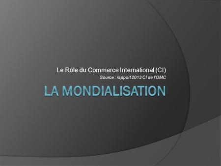 Le Rôle du Commerce International (CI) Source : rapport 2013 CI de l’OMC.