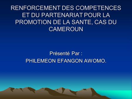 RENFORCEMENT DES COMPETENCES ET DU PARTENARIAT POUR LA PROMOTION DE LA SANTE, CAS DU CAMEROUN Présenté Par : PHILEMEON EFANGON AWOMO.
