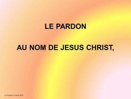 Le Pardon 8 mars 2014 LE PARDON AU NOM DE JESUS CHRIST,