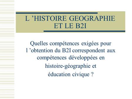 L ’HISTOIRE GEOGRAPHIE ET LE B2I Quelles compétences exigées pour l ’obtention du B2I correspondent aux compétences développées en histoire-géographie.