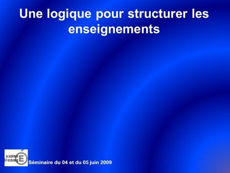 Séminaire du 04 et du 05 juin 2009 Une logique pour structurer les enseignements.