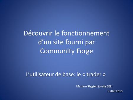 Découvrir le fonctionnement d’un site fourni par Community Forge L’utilisateur de base: le « trader » Myriam Slegten (Juste SEL) Juillet 2013.