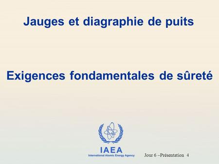 IAEA International Atomic Energy Agency Jauges et diagraphie de puits Exigences fondamentales de sûreté Jour 6 –Présentation 4.
