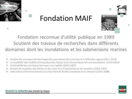 Fondation MAIF Fondation reconnue d’utilité publique en 1989 Soutient des travaux de recherches dans différents domaines dont les inondations et les submersions.