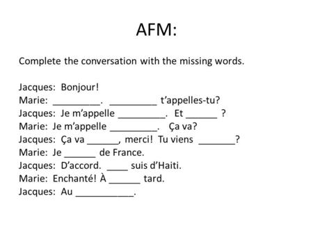 AFM: Complete the conversation with the missing words. Jacques: Bonjour! Marie: _________. _________ t’appelles-tu? Jacques: Je m’appelle _________. Et.