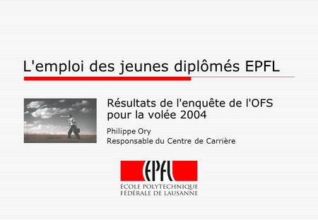 L'emploi des jeunes diplômés EPFL Résultats de l'enquête de l'OFS pour la volée 2004 Philippe Ory Responsable du Centre de Carrière.