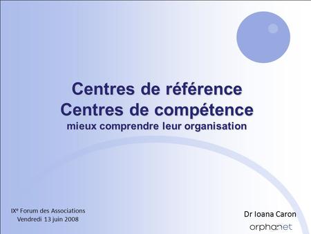 Centres de référence Centres de compétence mieux comprendre leur organisation IX e Forum des Associations Vendredi 13 juin 2008 Dr Ioana Caron.