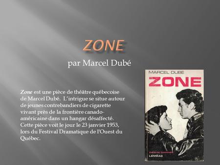 Zone par Marcel Dubé Zone est une pièce de théâtre québecoise de Marcel Dubé. L’intrigue se situe autour de jeunes contrebandiers de cigarette vivant.