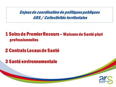 Enjeux de coordination de politiques publiques ARS / Collectivités territoriales 1 Soins de Premier Recours – Maisons de Santé pluri professionnelles 2.
