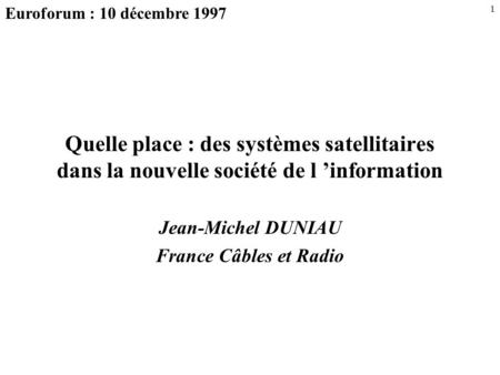 1 Quelle place : des systèmes satellitaires dans la nouvelle société de l ’information Jean-Michel DUNIAU France Câbles et Radio Euroforum : 10 décembre.