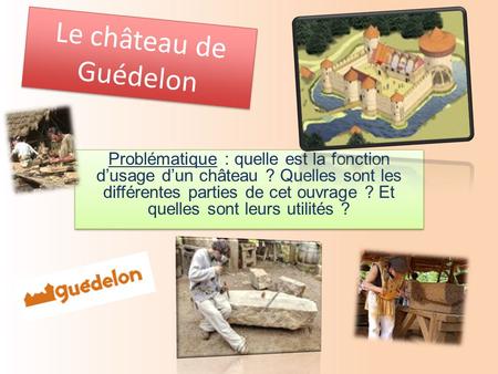 Le château de Guédelon Problématique : quelle est la fonction d’usage d’un château ? Quelles sont les différentes parties de cet ouvrage ? Et quelles sont.