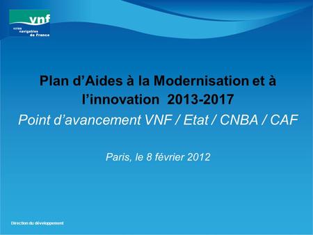 Direction du développement Plan d’Aides à la Modernisation et à l’innovation 2013-2017 Point d’avancement VNF / Etat / CNBA / CAF Paris, le 8 février 2012.