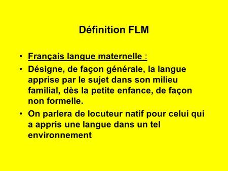 Définition FLM Français langue maternelle : Désigne, de façon générale, la langue apprise par le sujet dans son milieu familial, dès la petite enfance,
