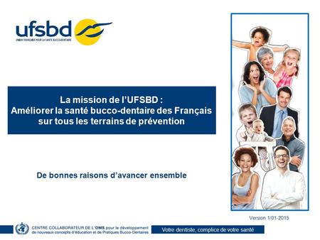 Votre dentiste, complice de votre santé Version 1/01-2015 La mission de l’UFSBD : Améliorer la santé bucco-dentaire des Français sur tous les terrains.