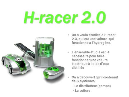 H-racer 2.0 On a voulu étudier le H-racer 2.0, qui est une voiture qui fonctionne a l’hydrogène. L’ensemble étudié est le nécessaire pour faire fonctionner.