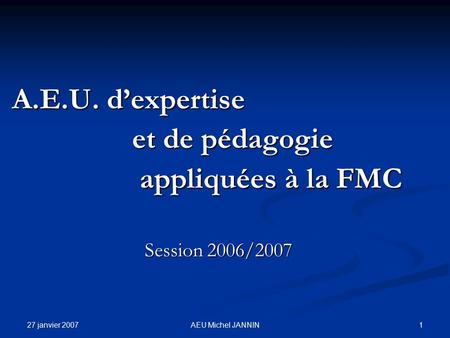 27 janvier 2007 1AEU Michel JANNIN A.E.U. d’expertise A.E.U. d’expertise et de pédagogie et de pédagogie appliquées à la FMC appliquées à la FMC Session.