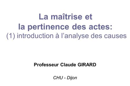 La maîtrise et la pertinence des actes: (1) introduction à l’analyse des causes Professeur Claude GIRARD CHU - Dijon.