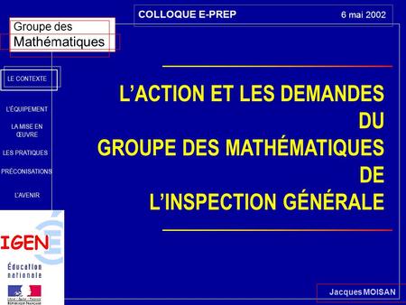 Jacques MOISAN Groupe des Mathématiques COLLOQUE E-PREP 6 mai 2002 LE CONTEXTE LA MISE EN ŒUVRE PRÉCONISATIONS L’AVENIR L’ÉQUIPEMENT LES PRATIQUES L’ACTION.