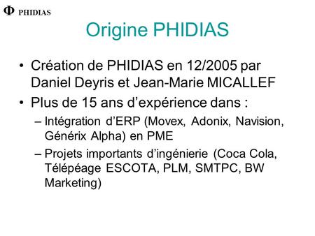 Origine PHIDIAS Création de PHIDIAS en 12/2005 par Daniel Deyris et Jean-Marie MICALLEF Plus de 15 ans d’expérience dans : –Intégration d’ERP (Movex, Adonix,