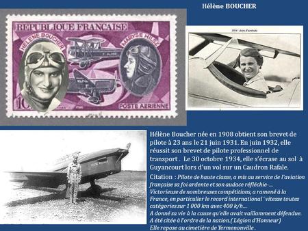 Hélène BOUCHER Hélène Boucher née en 1908 obtient son brevet de pilote à 23 ans le 21 juin 1931. En juin 1932, elle réussit son brevet de pilote professionnel.