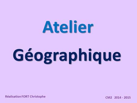 Atelier Géographique Réalisation FORT Christophe CM2 2014 - 2015.