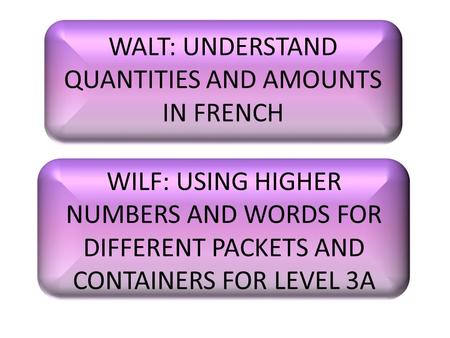 WALT: UNDERSTAND QUANTITIES AND AMOUNTS IN FRENCH WILF: USING HIGHER NUMBERS AND WORDS FOR DIFFERENT PACKETS AND CONTAINERS FOR LEVEL 3A.