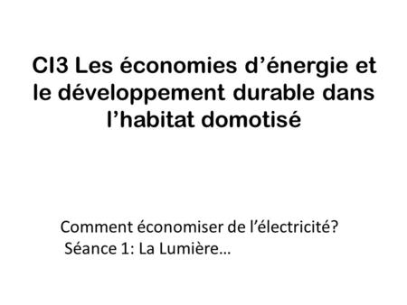 CI3 Les économies d’énergie et le développement durable dans l’habitat domotisé Comment économiser de l’électricité? Séance 1: La Lumière…