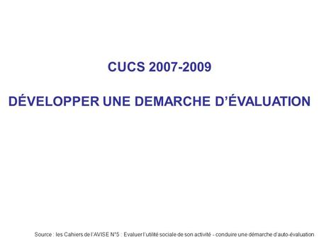CUCS 2007-2009 Source : les Cahiers de l’AVISE N°5 : Evaluer l’utilité sociale de son activité - conduire une démarche d’auto-évaluation DÉVELOPPER UNE.