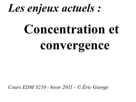 Les enjeux actuels : Concentration et convergence Cours EDM 3210 - hiver 2011 - © Éric George.