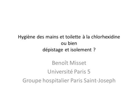 Hygiène des mains et toilette à la chlorhexidine ou bien dépistage et isolement ? Benoît Misset Université Paris 5 Groupe hospitalier Paris Saint-Joseph.