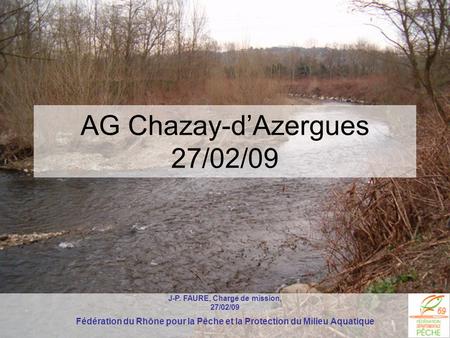 AG Chazay-d’Azergues 27/02/09 J-P. FAURE, Chargé de mission, 27/02/09 Fédération du Rhône pour la Pêche et la Protection du Milieu Aquatique.