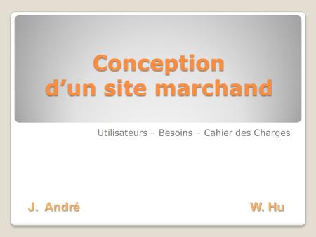 Conception d’un site marchand Utilisateurs – Besoins – Cahier des Charges J. André W. Hu.