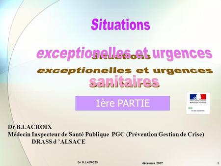 décembre 2007 Dr B.LACROIX 1 Médecin Inspecteur de Santé Publique PGC (Prévention Gestion de Crise) DRASS d ’ALSACE 1ère PARTIE mm.