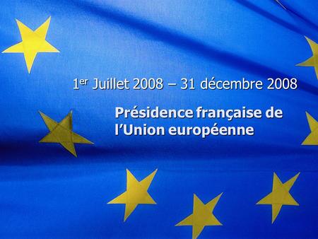 Présidence française de l’Union européenne 1 er Juillet 2008 – 31 décembre 2008.